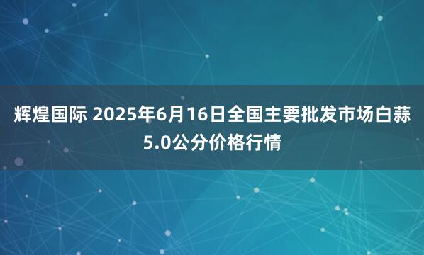 辉煌国际 2025年6月16日全国主要批发市场白蒜5.0公分价格行情