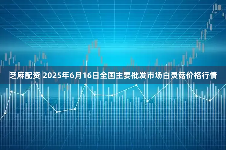 芝麻配资 2025年6月16日全国主要批发市场白灵菇价格行情