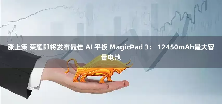 涨上策 荣耀即将发布最佳 AI 平板 MagicPad 3： 12450mAh最大容量电池