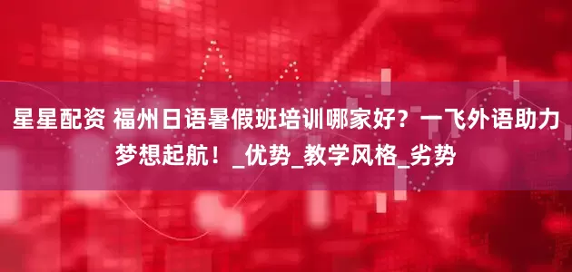 星星配资 福州日语暑假班培训哪家好？一飞外语助力梦想起航！_优势_教学风格_劣势