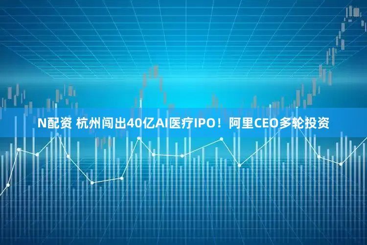 N配资 杭州闯出40亿AI医疗IPO！阿里CEO多轮投资