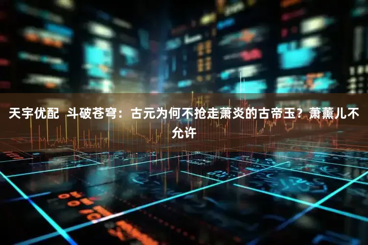 天宇优配  斗破苍穹：古元为何不抢走萧炎的古帝玉？萧薰儿不允许