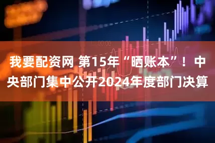 我要配资网 第15年“晒账本”！中央部门集中公开2024年度部门决算
