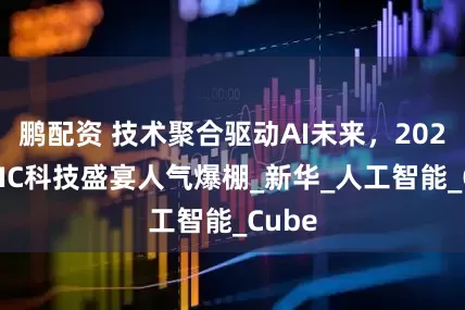 鹏配资 技术聚合驱动AI未来，2025WAIC科技盛宴人气爆棚_新华_人工智能_Cube