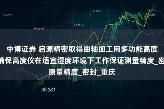 中博证券 启源精密取得曲轴加工用多功能高度仪专利 确保高度仪在适宜湿度环境下工作保证测量精度_密封_重庆