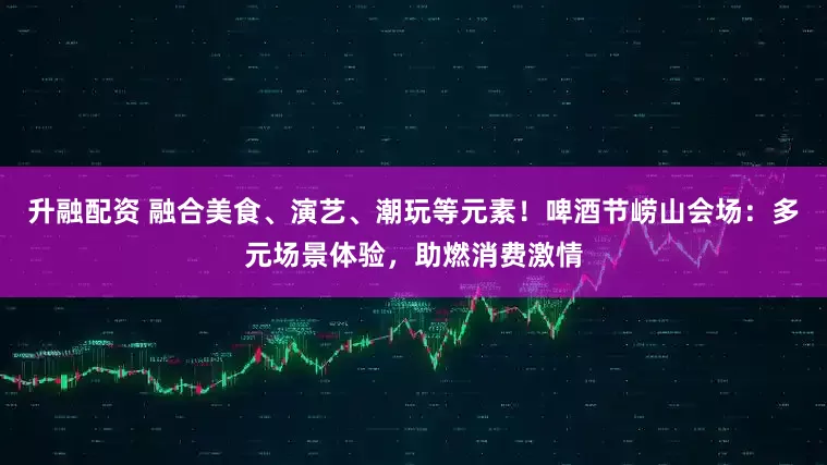 升融配资 融合美食、演艺、潮玩等元素！啤酒节崂山会场：多元场景体验，助燃消费激情