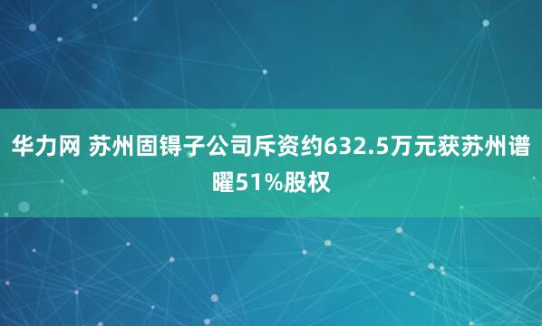 华力网 苏州固锝子公司斥资约632.5万元获苏州谱曜51%股权