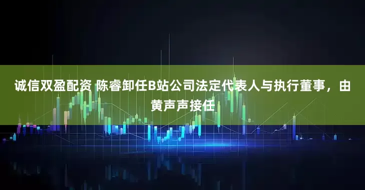 诚信双盈配资 陈睿卸任B站公司法定代表人与执行董事，由黄声声接任