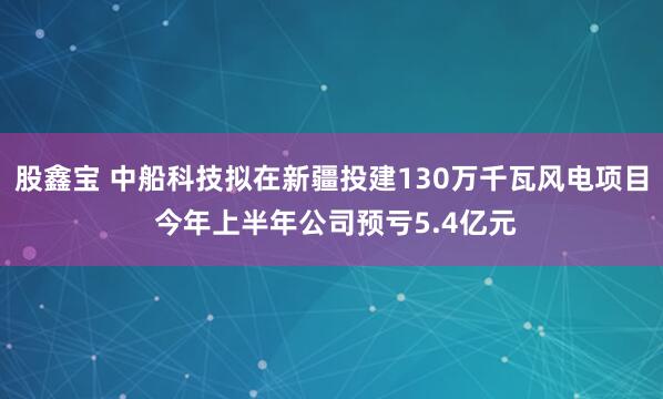 股鑫宝 中船科技拟在新疆投建130万千瓦风电项目 今年上半年公司预亏5.4亿元