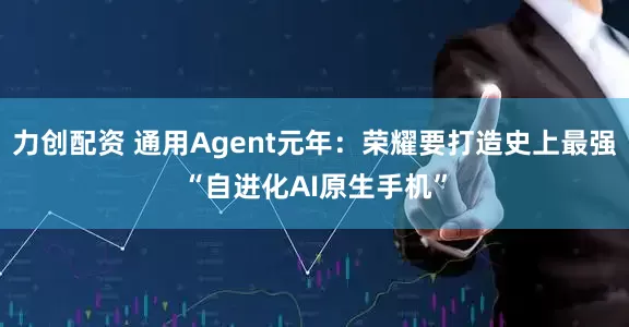 力创配资 通用Agent元年：荣耀要打造史上最强“自进化AI原生手机”