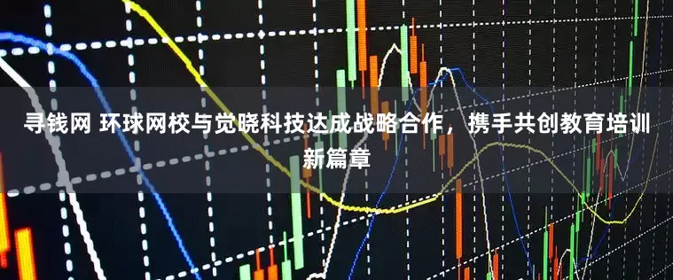 寻钱网 环球网校与觉晓科技达成战略合作，携手共创教育培训新篇章