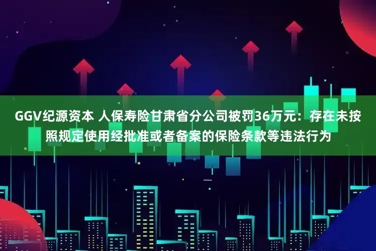 GGV纪源资本 人保寿险甘肃省分公司被罚36万元：存在未按照规定使用经批准或者备案的保险条款等违法行为