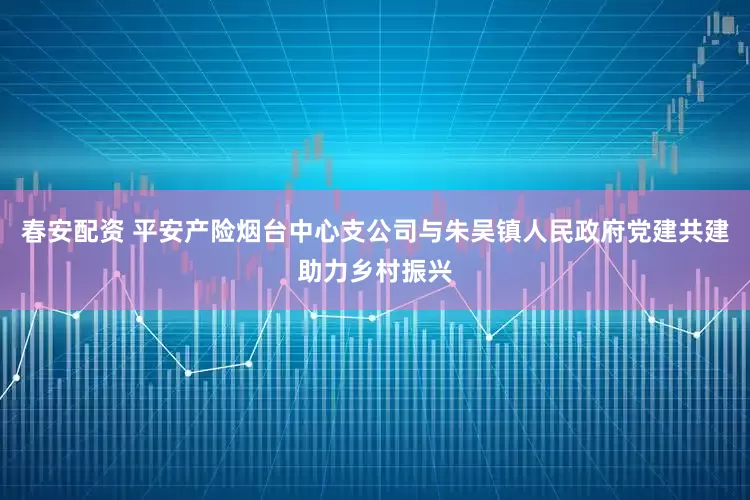 春安配资 平安产险烟台中心支公司与朱吴镇人民政府党建共建助力乡村振兴