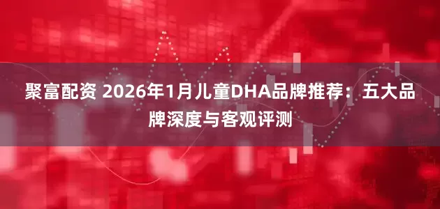 聚富配资 2026年1月儿童DHA品牌推荐：五大品牌深度与客观评测
