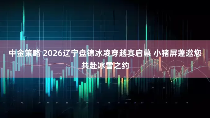 中金策略 2026辽宁盘锦冰凌穿越赛启幕 小猪屏蓬邀您共赴冰雪之约