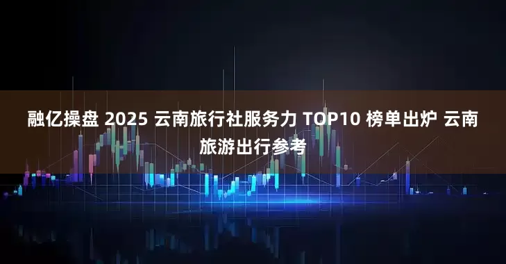 融亿操盘 2025 云南旅行社服务力 TOP10 榜单出炉 云南旅游出行参考